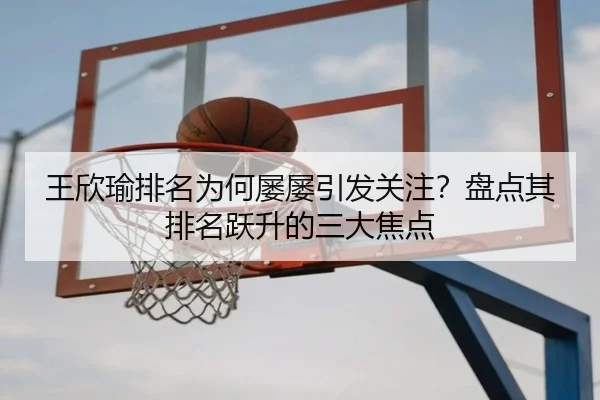 王欣瑜排名为何屡屡引发关注？盘点其排名跃升的三大焦点